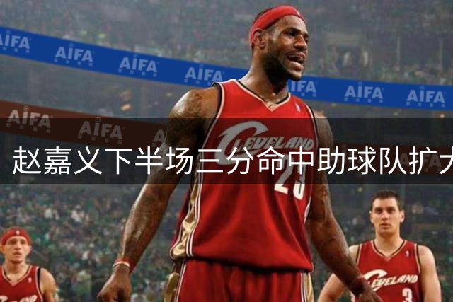 赵嘉义下半场三分命中助球队扩大优势